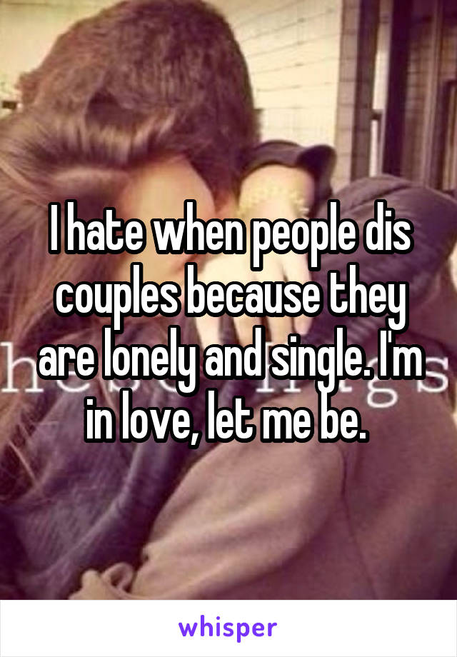 I hate when people dis couples because they are lonely and single. I'm in love, let me be. 