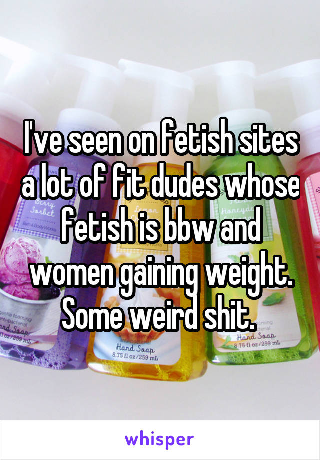 I've seen on fetish sites a lot of fit dudes whose fetish is bbw and women gaining weight. Some weird shit. 