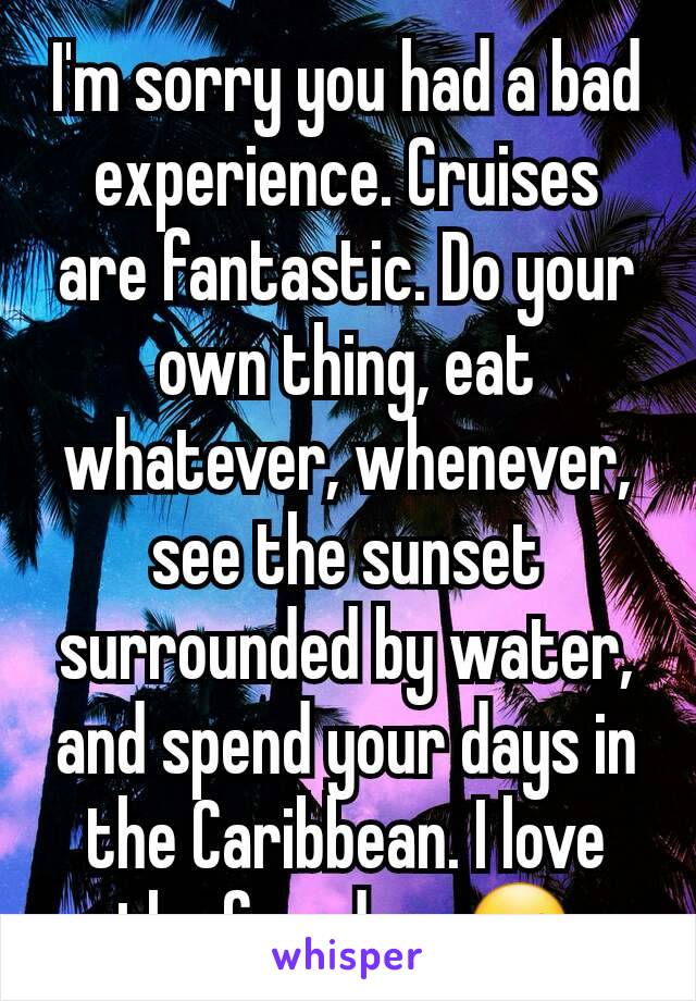 I'm sorry you had a bad experience. Cruises are fantastic. Do your own thing, eat whatever, whenever, see the sunset surrounded by water, and spend your days in the Caribbean. I love the freedom ☺