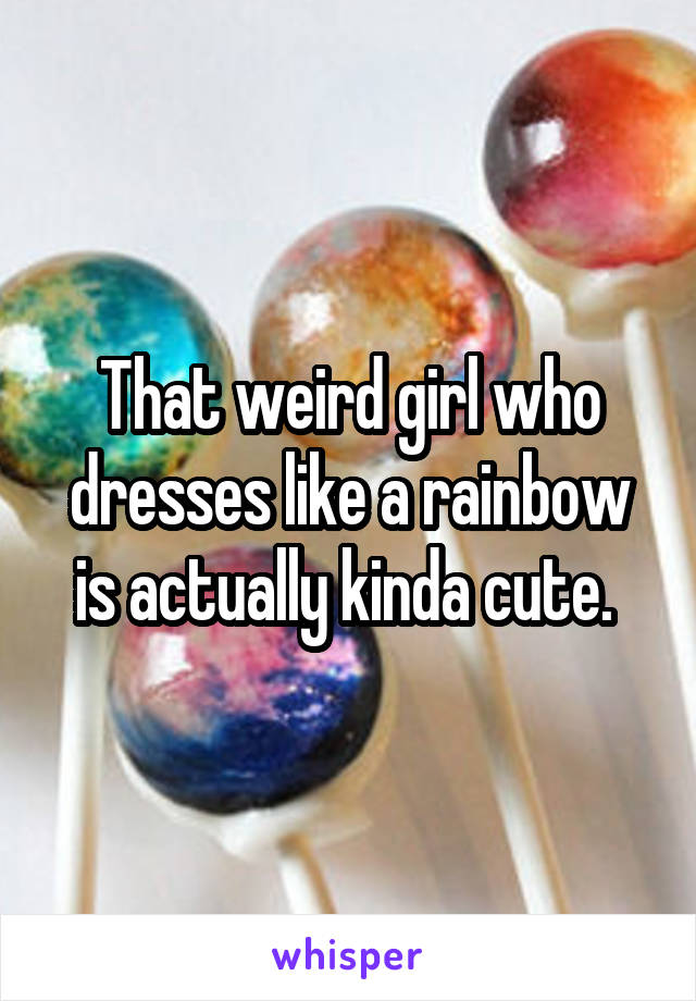 That weird girl who dresses like a rainbow is actually kinda cute. 