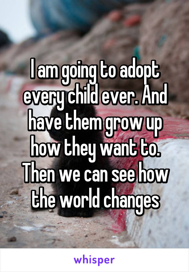 I am going to adopt every child ever. And have them grow up how they want to. Then we can see how the world changes