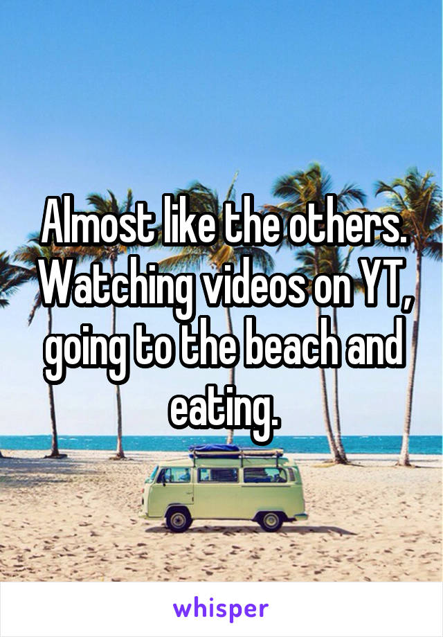 Almost like the others. Watching videos on YT, going to the beach and eating.