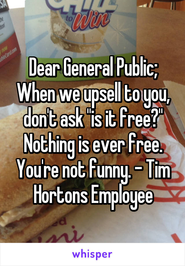 Dear General Public; When we upsell to you, don't ask "is it free?" Nothing is ever free. You're not funny. - Tim Hortons Employee