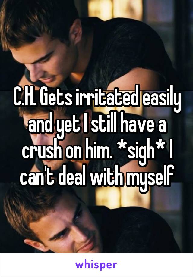 C.H. Gets irritated easily and yet I still have a crush on him. *sigh* I can't deal with myself