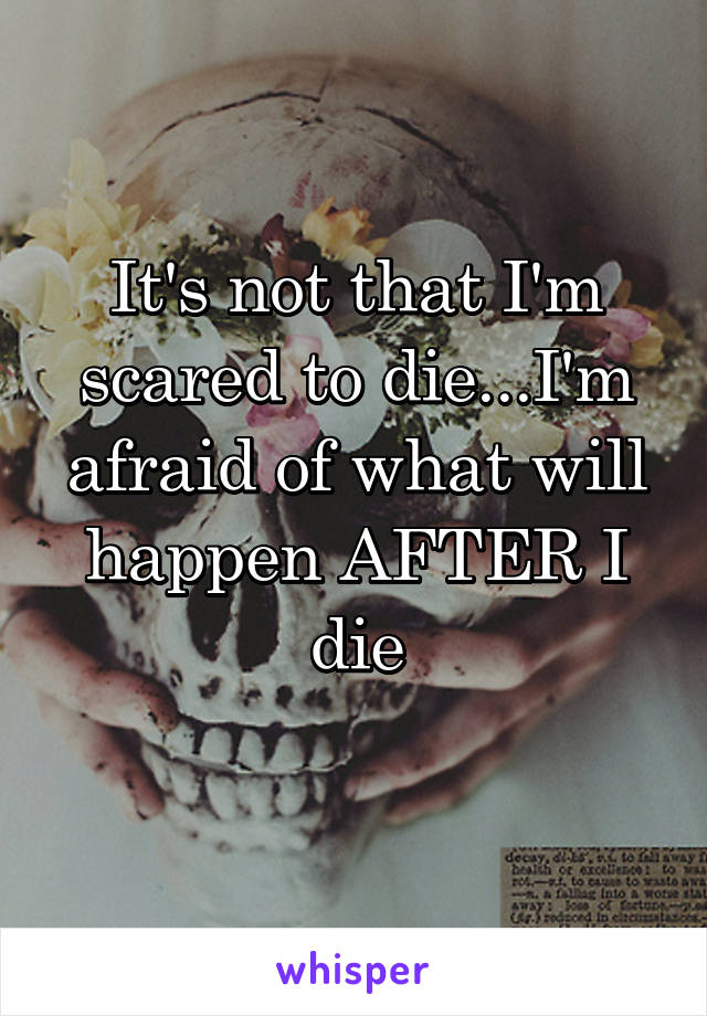 It's not that I'm scared to die...I'm afraid of what will happen AFTER I die
