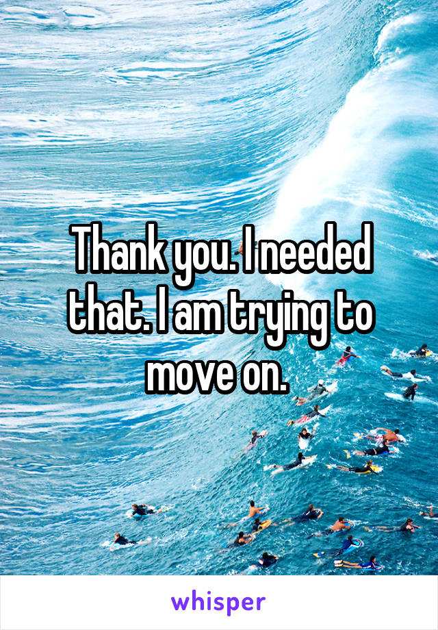 Thank you. I needed that. I am trying to move on. 