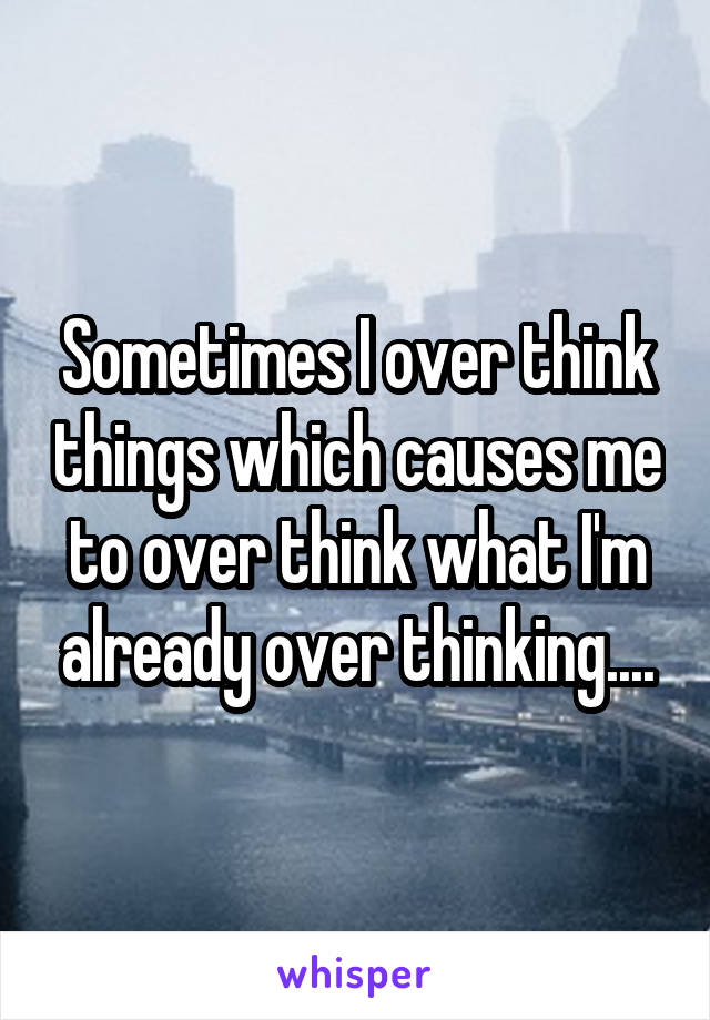 Sometimes I over think things which causes me to over think what I'm already over thinking....