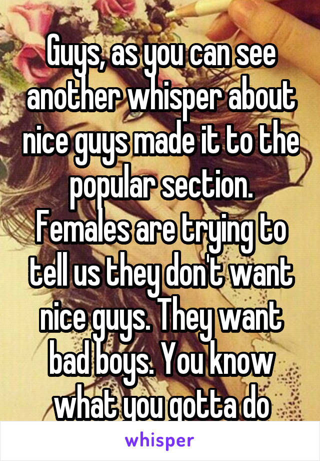 Guys, as you can see another whisper about nice guys made it to the popular section. Females are trying to tell us they don't want nice guys. They want bad boys. You know what you gotta do