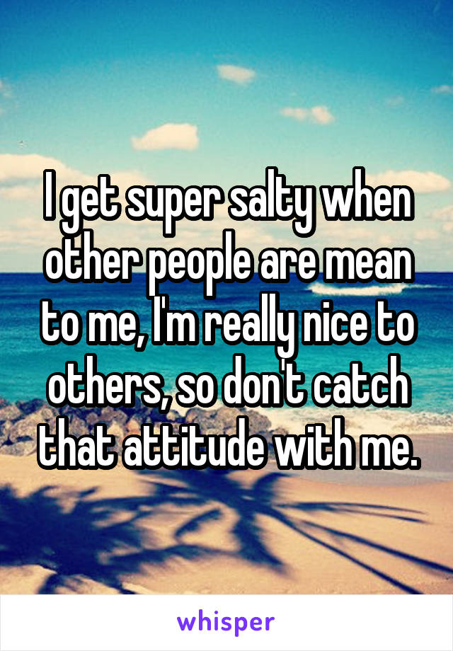 I get super salty when other people are mean to me, I'm really nice to others, so don't catch that attitude with me.