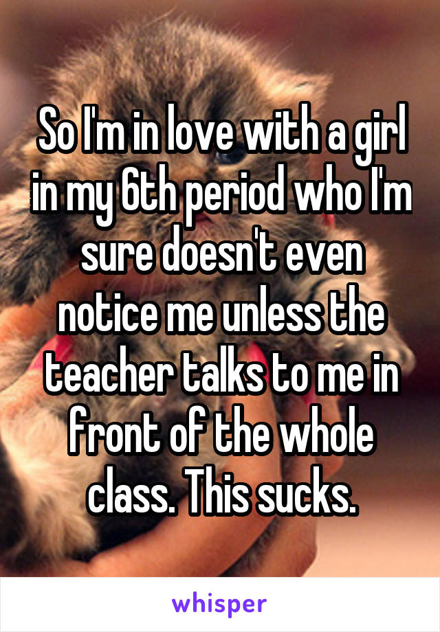 So I'm in love with a girl in my 6th period who I'm sure doesn't even notice me unless the teacher talks to me in front of the whole class. This sucks.