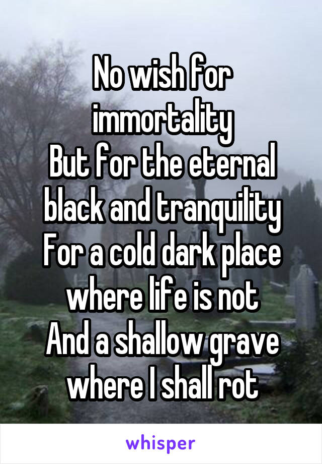 No wish for immortality
But for the eternal black and tranquility
For a cold dark place where life is not
And a shallow grave where I shall rot