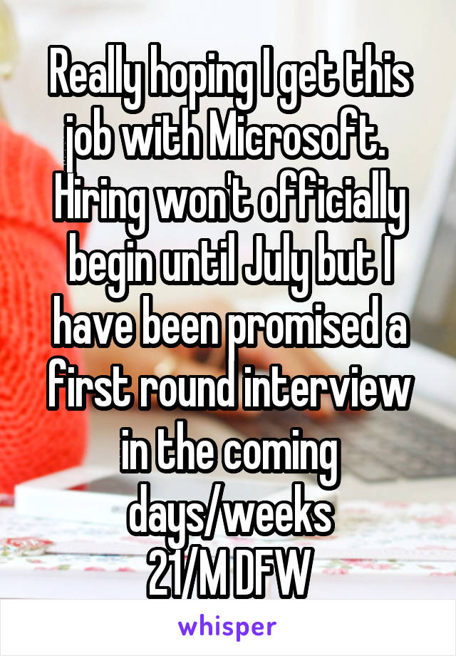 Really hoping I get this job with Microsoft.  Hiring won't officially begin until July but I have been promised a first round interview in the coming days/weeks
21/M DFW