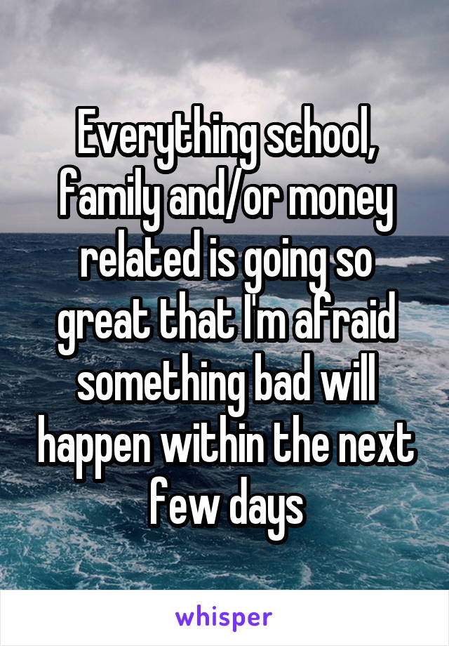 Everything school, family and/or money related is going so great that I'm afraid something bad will happen within the next few days