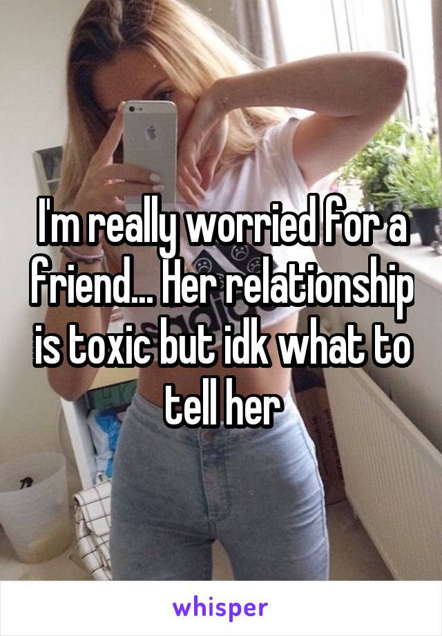 I'm really worried for a friend... Her relationship is toxic but idk what to tell her