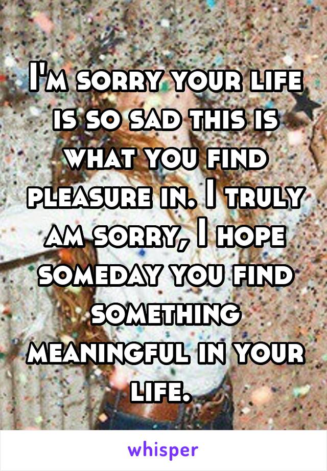 I'm sorry your life is so sad this is what you find pleasure in. I truly am sorry, I hope someday you find something meaningful in your life. 