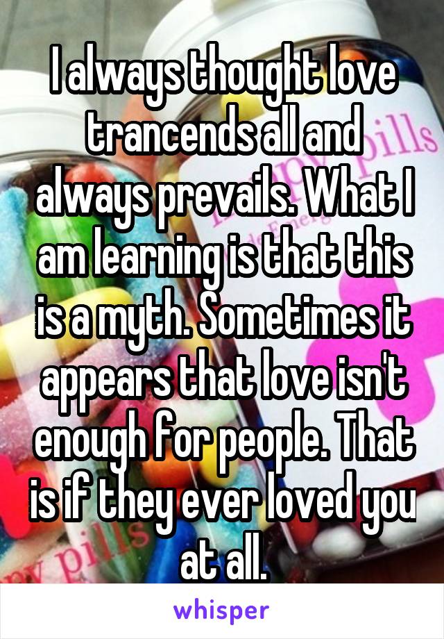 I always thought love trancends all and always prevails. What I am learning is that this is a myth. Sometimes it appears that love isn't enough for people. That is if they ever loved you at all.