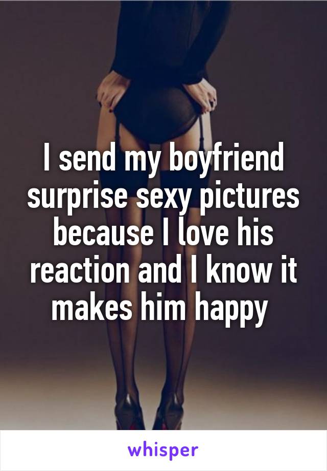 I send my boyfriend surprise sexy pictures because I love his reaction and I know it makes him happy 