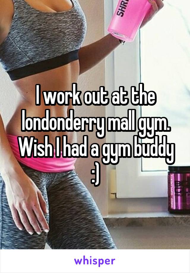 I work out at the londonderry mall gym. Wish I had a gym buddy :)