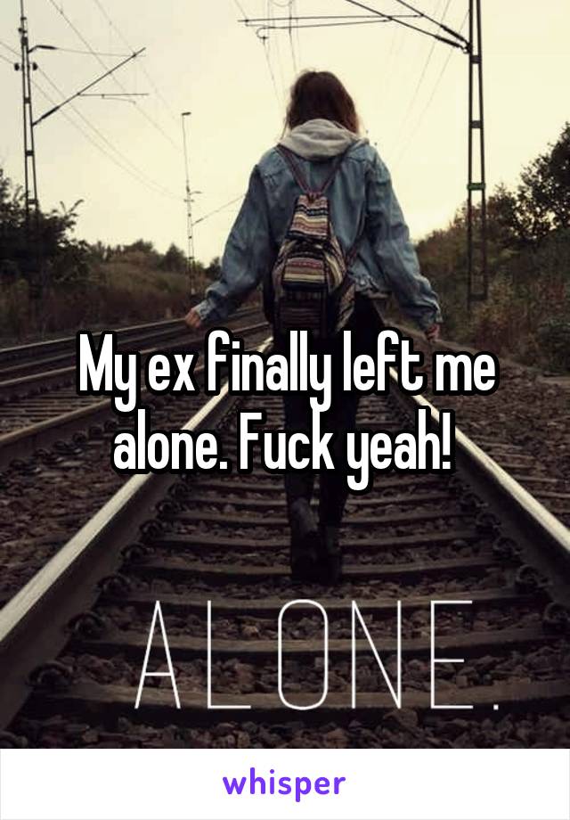 My ex finally left me alone. Fuck yeah! 