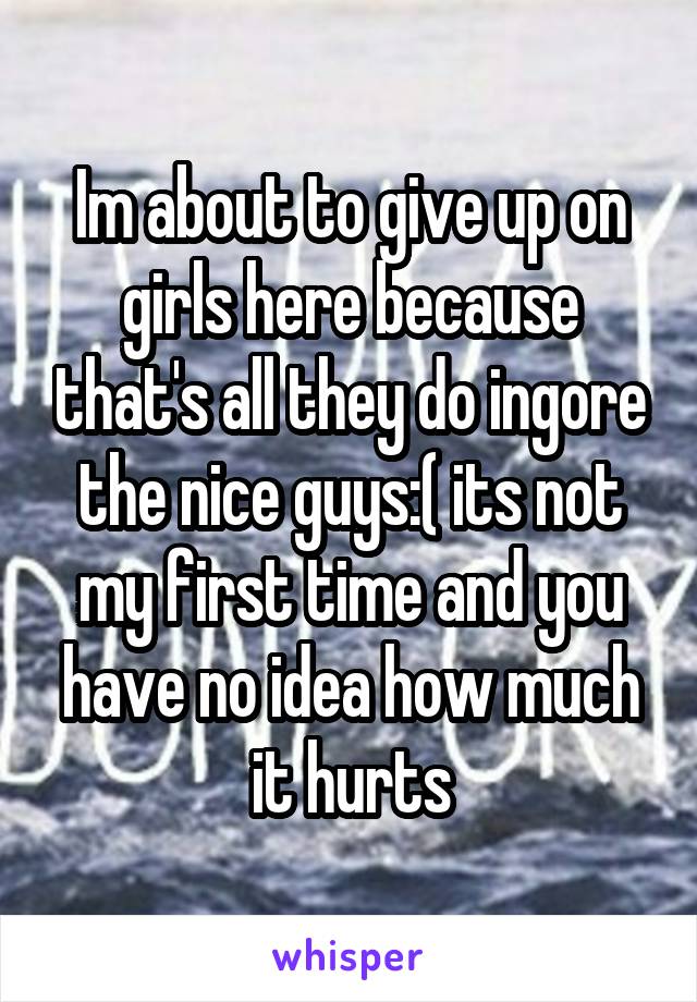 Im about to give up on girls here because that's all they do ingore the nice guys:( its not my first time and you have no idea how much it hurts