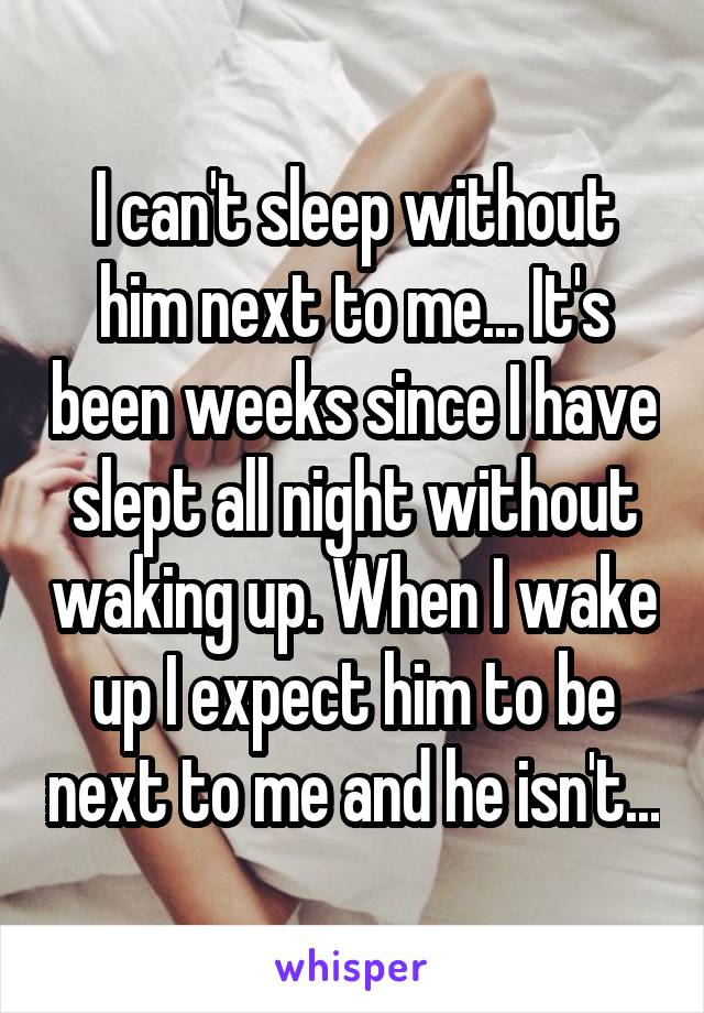 I can't sleep without him next to me... It's been weeks since I have slept all night without waking up. When I wake up I expect him to be next to me and he isn't...