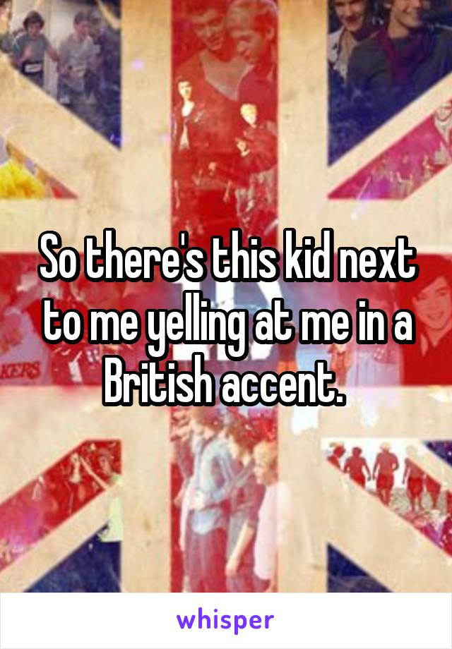 So there's this kid next to me yelling at me in a British accent. 