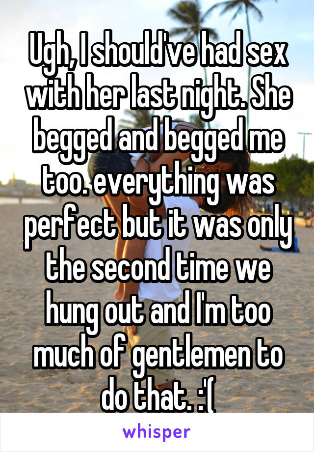 Ugh, I should've had sex with her last night. She begged and begged me too. everything was perfect but it was only the second time we hung out and I'm too much of gentlemen to do that. :'(