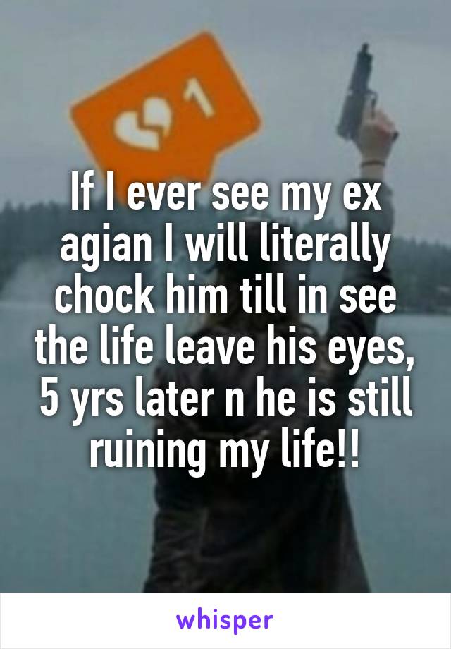 If I ever see my ex agian I will literally chock him till in see the life leave his eyes, 5 yrs later n he is still ruining my life!!