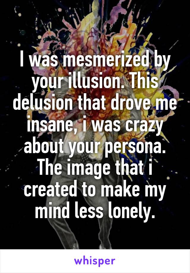 I was mesmerized by your illusion. This delusion that drove me insane, i was crazy about your persona. The image that i created to make my mind less lonely.