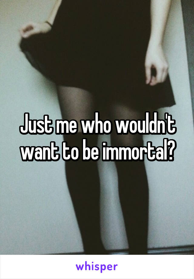 Just me who wouldn't want to be immortal?