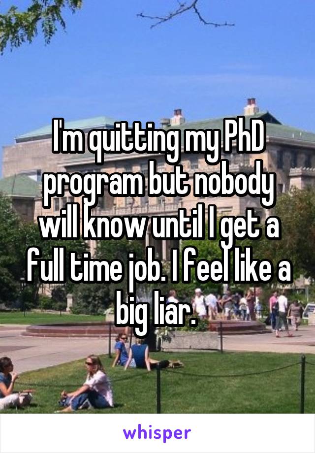 I'm quitting my PhD program but nobody will know until I get a full time job. I feel like a big liar. 