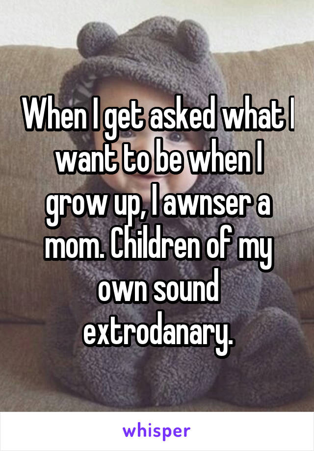 When I get asked what I want to be when I grow up, I awnser a mom. Children of my own sound extrodanary.