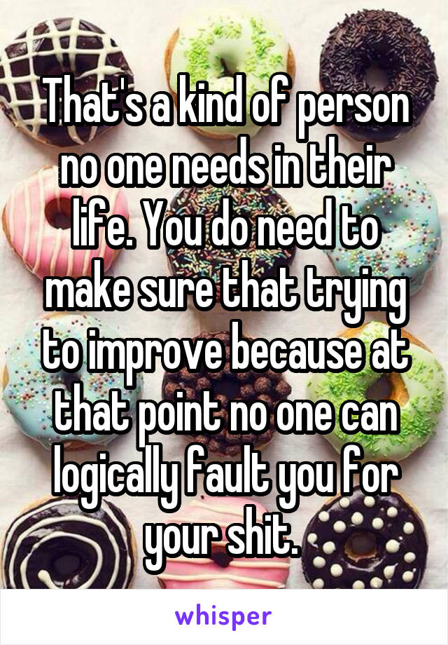 That's a kind of person no one needs in their life. You do need to make sure that trying to improve because at that point no one can logically fault you for your shit. 