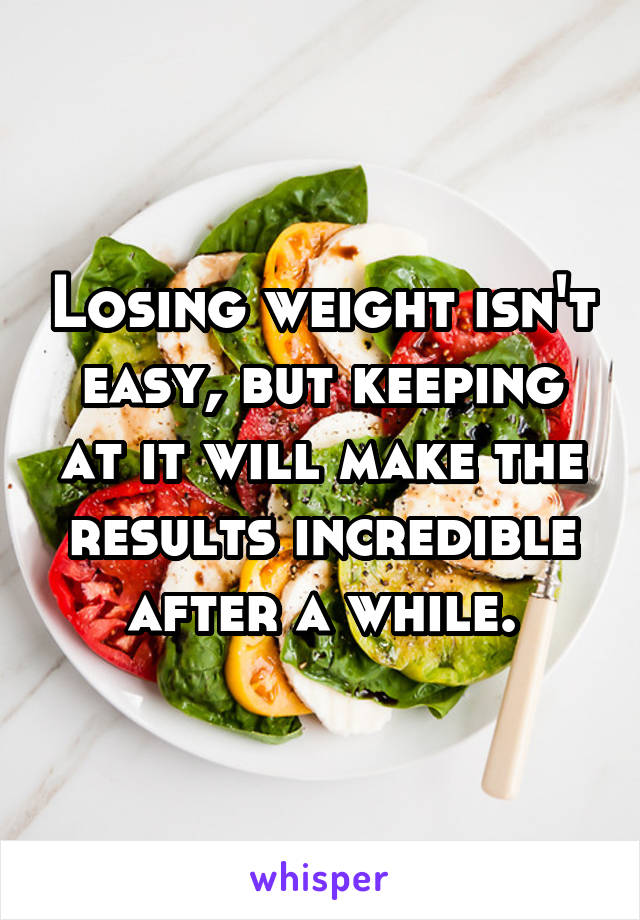 Losing weight isn't easy, but keeping at it will make the results incredible after a while.