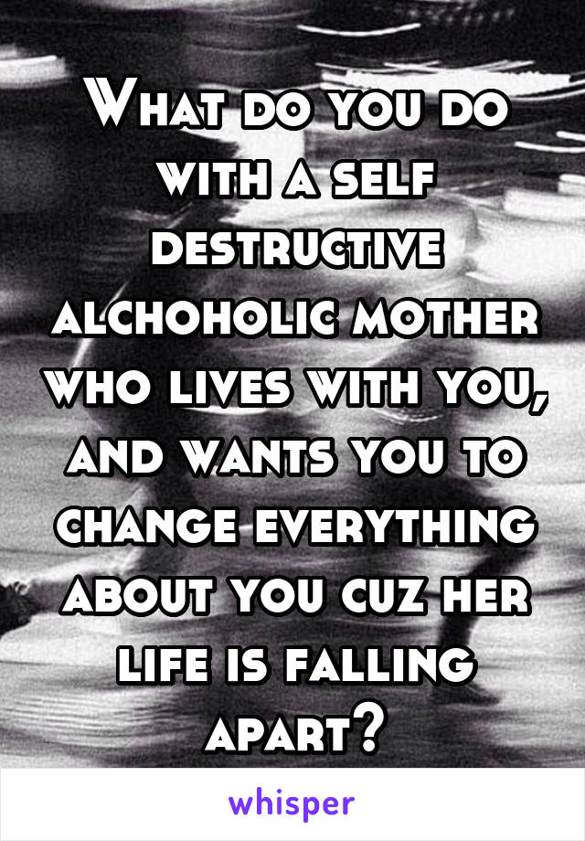 What do you do with a self destructive alchoholic mother who lives with you, and wants you to change everything about you cuz her life is falling apart?