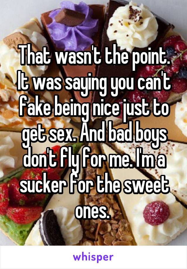 That wasn't the point. It was saying you can't fake being nice just to get sex. And bad boys don't fly for me. I'm a sucker for the sweet ones. 