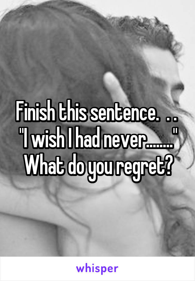 Finish this sentence.  . . 
"I wish I had never........"
What do you regret?