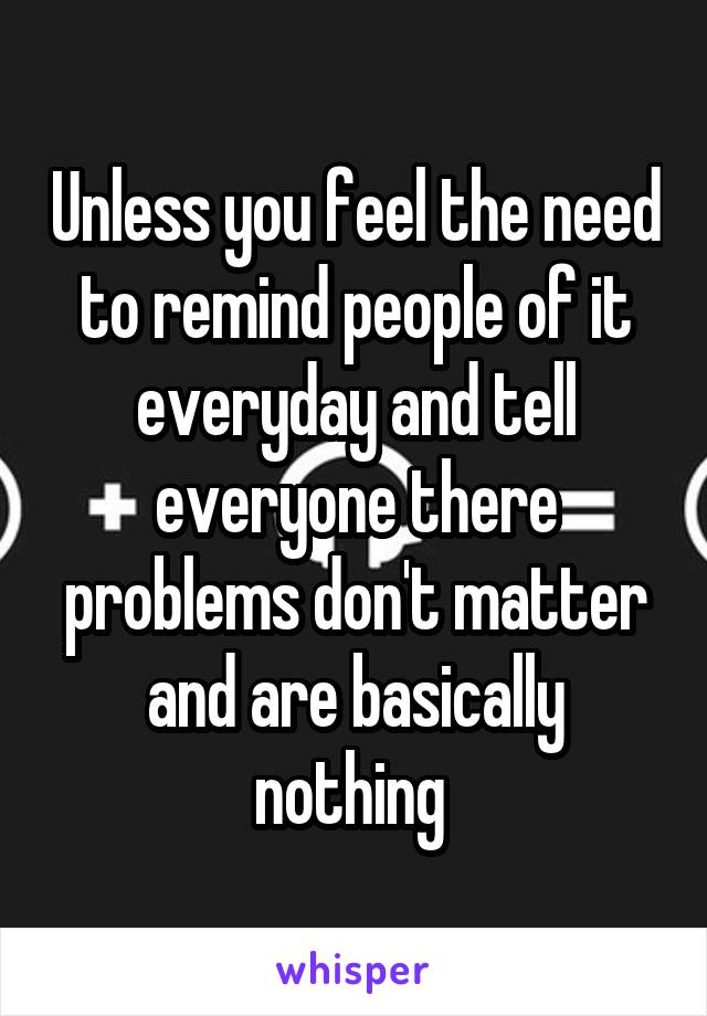 Unless you feel the need to remind people of it everyday and tell everyone there problems don't matter and are basically nothing 