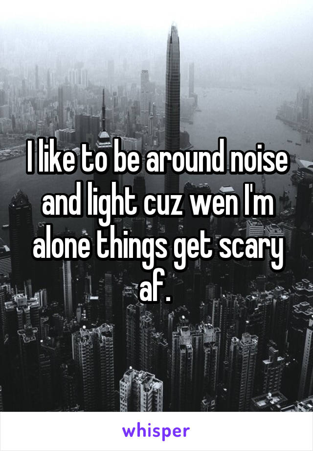 I like to be around noise and light cuz wen I'm alone things get scary af. 