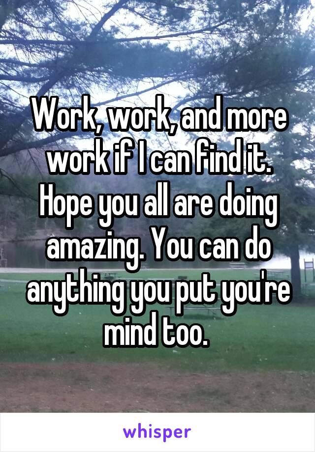 Work, work, and more work if I can find it. Hope you all are doing amazing. You can do anything you put you're mind too. 