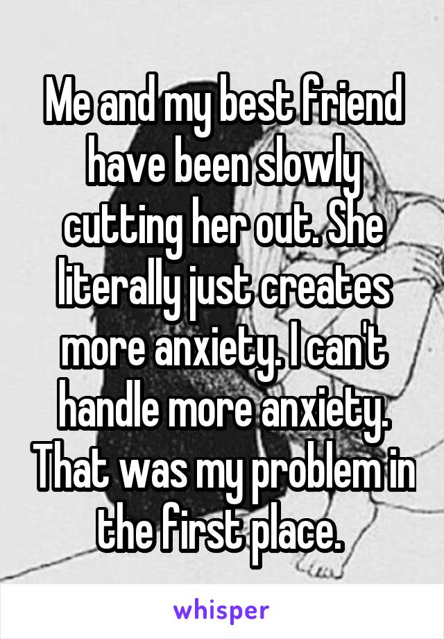 Me and my best friend have been slowly cutting her out. She literally just creates more anxiety. I can't handle more anxiety. That was my problem in the first place. 