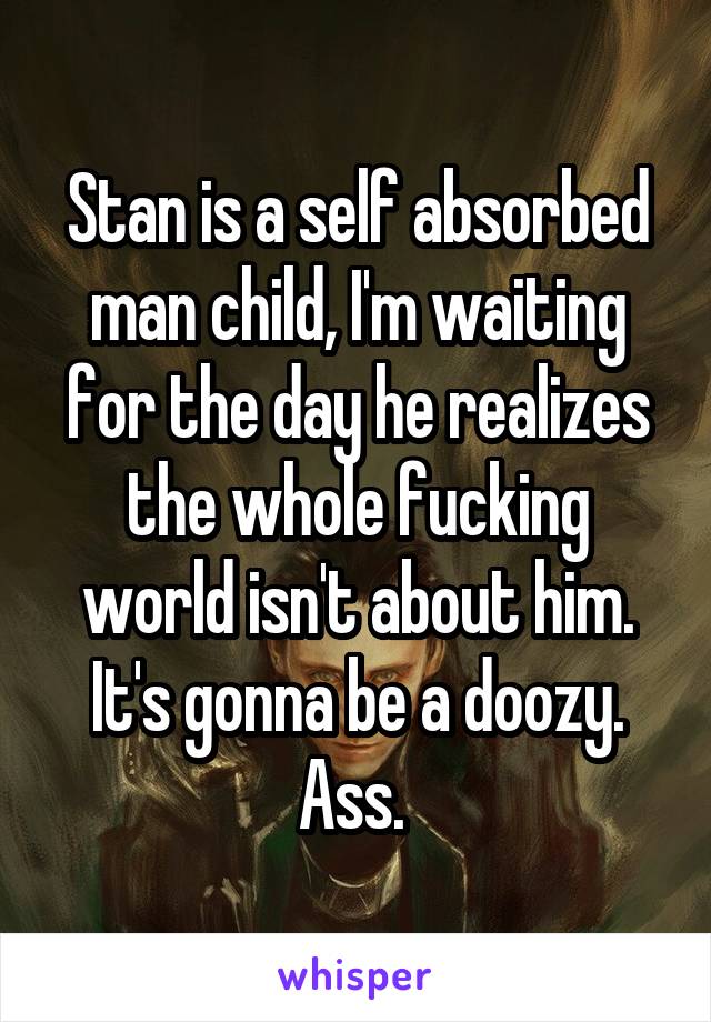 Stan is a self absorbed man child, I'm waiting for the day he realizes the whole fucking world isn't about him. It's gonna be a doozy. Ass. 