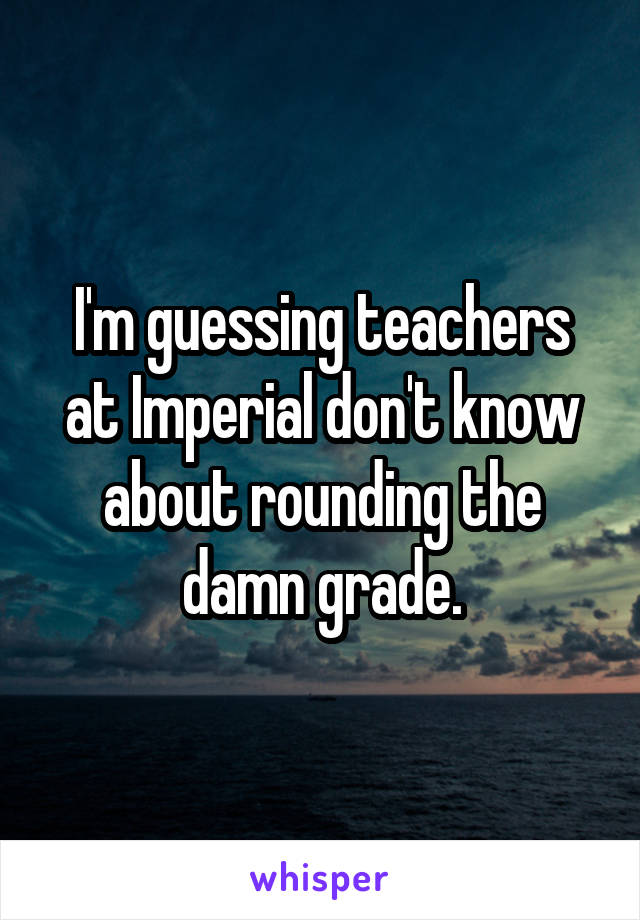 I'm guessing teachers at Imperial don't know about rounding the damn grade.