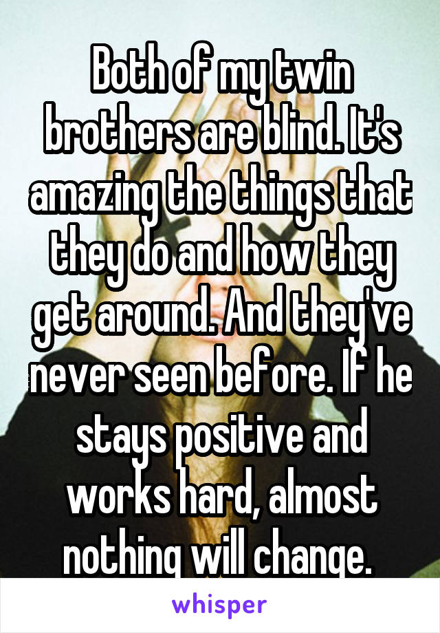 Both of my twin brothers are blind. It's amazing the things that they do and how they get around. And they've never seen before. If he stays positive and works hard, almost nothing will change. 