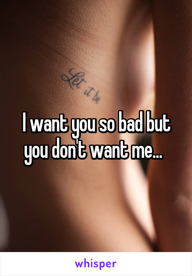 I want you so bad but you don't want me...  