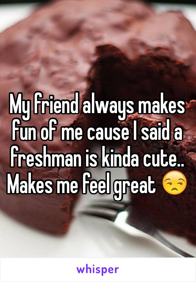 My friend always makes fun of me cause I said a freshman is kinda cute.. Makes me feel great 😒