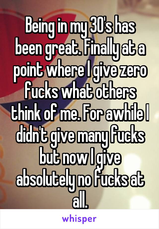 Being in my 30's has been great. Finally at a point where I give zero fucks what others think of me. For awhile I didn't give many fucks but now I give absolutely no fucks at all.