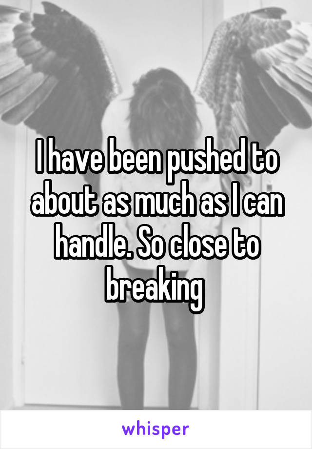 I have been pushed to about as much as I can handle. So close to breaking 