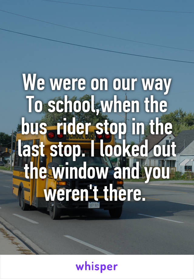 We were on our way To school,when the bus  rider stop in the last stop. I looked out the window and you weren't there. 