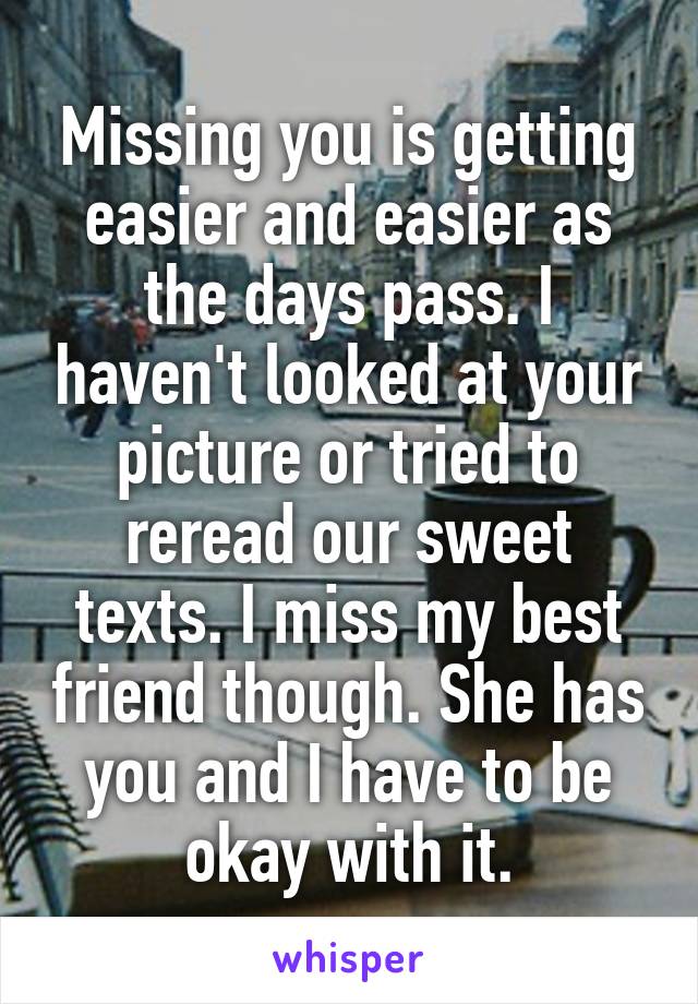 Missing you is getting easier and easier as the days pass. I haven't looked at your picture or tried to reread our sweet texts. I miss my best friend though. She has you and I have to be okay with it.